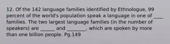 12. Of the 142 language families identified by Ethnologue, 99 percent of the world's population speak a language in one of ____ families. The two largest language families (in the number of speakers) are ______ and ________, which are spoken by more than one billion people. Pg.149