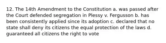 12. The 14th Amendment to the Constitution a. was passed after the Court defended segregation in Plessy v. Fergusson b. has been consistently applied since its adoption c. declared that no state shall deny its citizens the equal protection of the laws d. guaranteed all citizens <a href='https://www.questionai.com/knowledge/kr9tEqZQot-the-right-to-vote' class='anchor-knowledge'>the right to vote</a>