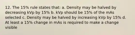 12. The 15% rule states that: a. Density may be halved by decreasing kVp by 15% b. kVp should be 15% of the mAs selected c. Density may be halved by increasing kVp by 15% d. At least a 15% change in mAs is required to make a change visible