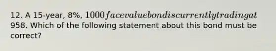 12. A 15-year, 8%, 1000 face value bond is currently trading at958. Which of the following statement about this bond must be correct?