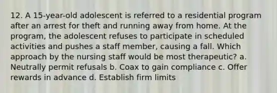 12. A 15-year-old adolescent is referred to a residential program after an arrest for theft and running away from home. At the program, the adolescent refuses to participate in scheduled activities and pushes a staff member, causing a fall. Which approach by the nursing staff would be most therapeutic? a. Neutrally permit refusals b. Coax to gain compliance c. Offer rewards in advance d. Establish firm limits