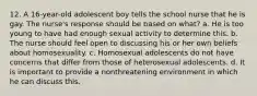 12. A 16-year-old adolescent boy tells the school nurse that he is gay. The nurse's response should be based on what? a. He is too young to have had enough sexual activity to determine this. b. The nurse should feel open to discussing his or her own beliefs about homosexuality. c. Homosexual adolescents do not have concerns that differ from those of heterosexual adolescents. d. It is important to provide a nonthreatening environment in which he can discuss this.