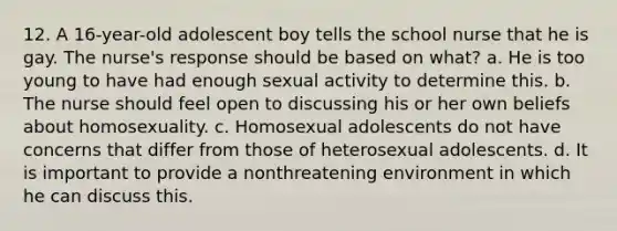 12. A 16-year-old adolescent boy tells the school nurse that he is gay. The nurse's response should be based on what? a. He is too young to have had enough sexual activity to determine this. b. The nurse should feel open to discussing his or her own beliefs about homosexuality. c. Homosexual adolescents do not have concerns that differ from those of heterosexual adolescents. d. It is important to provide a nonthreatening environment in which he can discuss this.