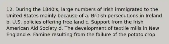 12. During the 1840's, large numbers of Irish immigrated to the United States mainly because of a. British persecutions in Ireland b. U.S. policies offering free land c. Support from the Irish American Aid Society d. The development of textile mills in New England e. Famine resulting from the failure of the potato crop