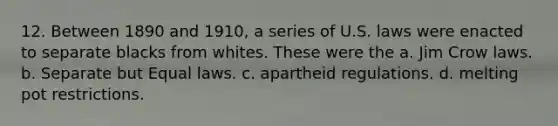 12. Between 1890 and 1910, a series of U.S. laws were enacted to separate blacks from whites. These were the a. Jim Crow laws. b. Separate but Equal laws. c. apartheid regulations. d. melting pot restrictions.