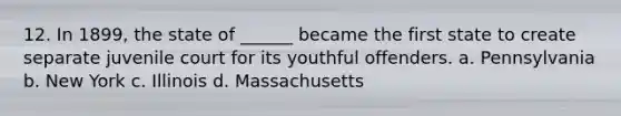 12. In 1899, the state of ______ became the first state to create separate juvenile court for its youthful offenders. a. Pennsylvania b. New York c. Illinois d. Massachusetts