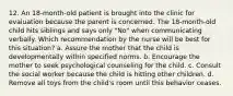 12. An 18-month-old patient is brought into the clinic for evaluation because the parent is concerned. The 18-month-old child hits siblings and says only "No" when communicating verbally. Which recommendation by the nurse will be best for this situation? a. Assure the mother that the child is developmentally within specified norms. b. Encourage the mother to seek psychological counseling for the child. c. Consult the social worker because the child is hitting other children. d. Remove all toys from the child's room until this behavior ceases.