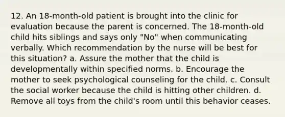 12. An 18-month-old patient is brought into the clinic for evaluation because the parent is concerned. The 18-month-old child hits siblings and says only "No" when communicating verbally. Which recommendation by the nurse will be best for this situation? a. Assure the mother that the child is developmentally within specified norms. b. Encourage the mother to seek psychological counseling for the child. c. Consult the social worker because the child is hitting other children. d. Remove all toys from the child's room until this behavior ceases.