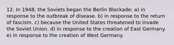 12. In 1948, the Soviets began the Berlin Blockade: a) in response to the outbreak of disease. b) in response to the return of fascism. c) because the United States threatened to invade the Soviet Union. d) in response to the creation of East Germany. e) in response to the creation of West Germany.