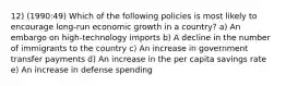 12) (1990:49) Which of the following policies is most likely to encourage long-run economic growth in a country? a) An embargo on high-technology imports b) A decline in the number of immigrants to the country c) An increase in government transfer payments d) An increase in the per capita savings rate e) An increase in defense spending