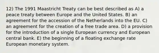 12) The 1991 Maastricht Treaty can be best described as A) a peace treaty between Europe and the United States. B) an agreement for the accession of the Netherlands into the EU. C) an agreement for the creation of a free trade area. D) a provision for the introduction of a single European currency and European central bank. E) the beginning of a floating exchange rate European monetary system.