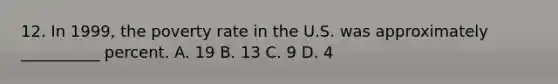 12. In 1999, the poverty rate in the U.S. was approximately __________ percent. A. 19 B. 13 C. 9 D. 4