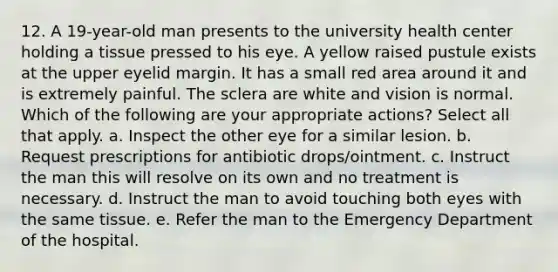 12. A 19-year-old man presents to the university health center holding a tissue pressed to his eye. A yellow raised pustule exists at the upper eyelid margin. It has a small red area around it and is extremely painful. The sclera are white and vision is normal. Which of the following are your appropriate actions? Select all that apply. a. Inspect the other eye for a similar lesion. b. Request prescriptions for antibiotic drops/ointment. c. Instruct the man this will resolve on its own and no treatment is necessary. d. Instruct the man to avoid touching both eyes with the same tissue. e. Refer the man to the Emergency Department of the hospital.