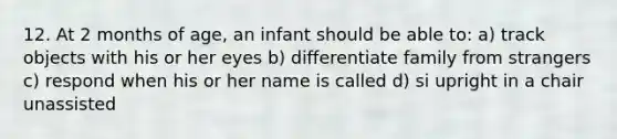 12. At 2 months of age, an infant should be able to: a) track objects with his or her eyes b) differentiate family from strangers c) respond when his or her name is called d) si upright in a chair unassisted