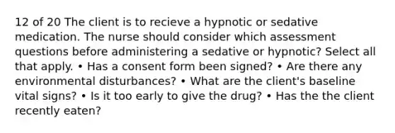 12 of 20 The client is to recieve a hypnotic or sedative medication. The nurse should consider which assessment questions before administering a sedative or hypnotic? Select all that apply. • Has a consent form been signed? • Are there any environmental disturbances? • What are the client's baseline vital signs? • Is it too early to give the drug? • Has the the client recently eaten?