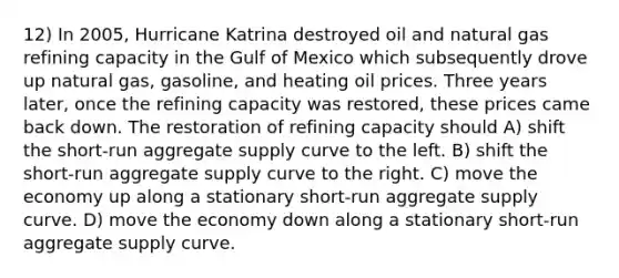 12) In 2005, Hurricane Katrina destroyed oil and natural gas refining capacity in the Gulf of Mexico which subsequently drove up natural gas, gasoline, and heating oil prices. Three years later, once the refining capacity was restored, these prices came back down. The restoration of refining capacity should A) shift the short-run aggregate supply curve to the left. B) shift the short-run aggregate supply curve to the right. C) move the economy up along a stationary short-run aggregate supply curve. D) move the economy down along a stationary short-run aggregate supply curve.