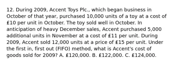 12. During 2009, Accent Toys Plc., which began business in October of that year, purchased 10,000 units of a toy at a cost of ₤10 per unit in October. The toy sold well in October. In anticipation of heavy December sales, Accent purchased 5,000 additional units in November at a cost of ₤11 per unit. During 2009, Accent sold 12,000 units at a price of ₤15 per unit. Under the first in, first out (FIFO) method, what is Accent's cost of goods sold for 2009? A. ₤120,000. B. ₤122,000. C. ₤124,000.