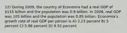 12) During 2009, the country of Economia had a real GDP of 115 billion and the population was 0.9 billion. In 2008, real GDP was 105 billion and the population was 0.85 billion. Economiaʹs growth rate of real GDP per person is A) 3.23 percent B) 5 percent C) 5.88 percent D) 9.52 percent