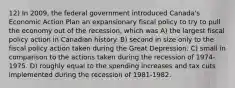 12) In 2009, the federal government introduced Canada's Economic Action Plan an expansionary fiscal policy to try to pull the economy out of the recession, which was A) the largest fiscal policy action in Canadian history. B) second in size only to the fiscal policy action taken during the Great Depression. C) small in comparison to the actions taken during the recession of 1974-1975. D) roughly equal to the spending increases and tax cuts implemented during the recession of 1981-1982.