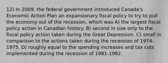 12) In 2009, the federal government introduced Canada's Economic Action Plan an expansionary fiscal policy to try to pull the economy out of the recession, which was A) the largest fiscal policy action in Canadian history. B) second in size only to the fiscal policy action taken during the Great Depression. C) small in comparison to the actions taken during the recession of 1974-1975. D) roughly equal to the spending increases and tax cuts implemented during the recession of 1981-1982.