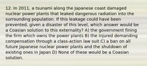 12. In 2011, a tsunami along the Japanese coast damaged nuclear power plants that leaked dangerous radiation into the surrounding population. If this leakage could have been prevented, given a disaster of this level, which answer would be a Coasian solution to this externality? A) the government fining the firm which owns the power plants B) the injured demanding compensation through a class-action law suit C) a ban on all future Japanese nuclear power plants and the shutdown of existing ones in Japan D) None of these would be a Coasian solution.