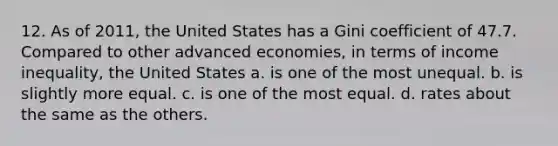 12. As of 2011, the United States has a Gini coefficient of 47.7. Compared to other advanced economies, in terms of income inequality, the United States a. is one of the most unequal. b. is slightly more equal. c. is one of the most equal. d. rates about the same as the others.