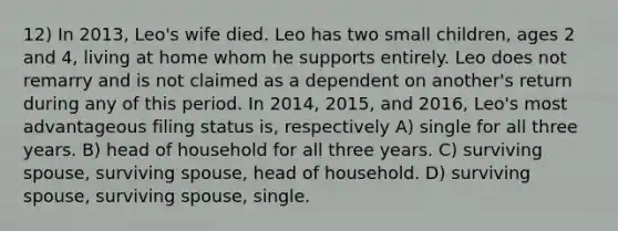 12) In 2013, Leo's wife died. Leo has two small children, ages 2 and 4, living at home whom he supports entirely. Leo does not remarry and is not claimed as a dependent on another's return during any of this period. In 2014, 2015, and 2016, Leo's most advantageous filing status is, respectively A) single for all three years. B) head of household for all three years. C) surviving spouse, surviving spouse, head of household. D) surviving spouse, surviving spouse, single.