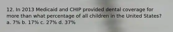 12. In 2013 Medicaid and CHIP provided dental coverage for more than what percentage of all children in the United States? a. 7% b. 17% c. 27% d. 37%