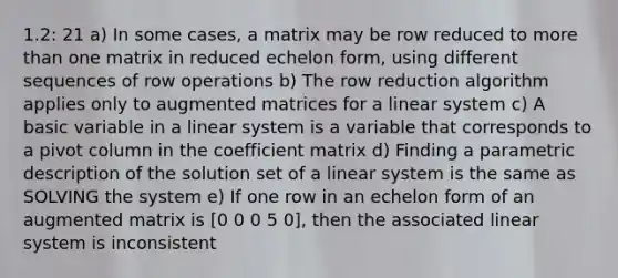 1.2: 21 a) In some cases, a matrix may be row reduced to more than one matrix in reduced echelon form, using different sequences of row operations b) The row reduction algorithm applies only to augmented matrices for a linear system c) A basic variable in a linear system is a variable that corresponds to a pivot column in the coefficient matrix d) Finding a parametric description of the solution set of a linear system is the same as SOLVING the system e) If one row in an echelon form of an augmented matrix is [0 0 0 5 0], then the associated linear system is inconsistent