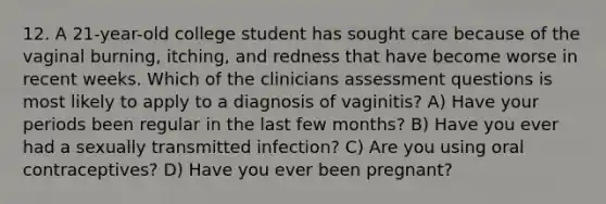 12. A 21-year-old college student has sought care because of the vaginal burning, itching, and redness that have become worse in recent weeks. Which of the clinicians assessment questions is most likely to apply to a diagnosis of vaginitis? A) Have your periods been regular in the last few months? B) Have you ever had a sexually transmitted infection? C) Are you using oral contraceptives? D) Have you ever been pregnant?