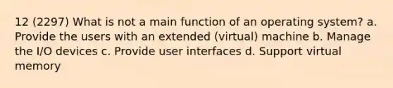 12 (2297) What is not a main function of an operating system? a. Provide the users with an extended (virtual) machine b. Manage the I/O devices c. Provide user interfaces d. Support virtual memory