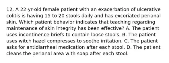 12. A 22-yr-old female patient with an exacerbation of ulcerative colitis is having 15 to 20 stools daily and has excoriated perianal skin. Which patient behavior indicates that teaching regarding maintenance of skin integrity has been effective? A. The patient uses incontinence briefs to contain loose stools. B. The patient uses witch hazel compresses to soothe irritation. C. The patient asks for antidiarrheal medication after each stool. D. The patient cleans the perianal area with soap after each stool.