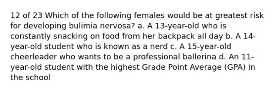 12 of 23 Which of the following females would be at greatest risk for developing bulimia nervosa? a. A 13-year-old who is constantly snacking on food from her backpack all day b. A 14-year-old student who is known as a nerd c. A 15-year-old cheerleader who wants to be a professional ballerina d. An 11-year-old student with the highest Grade Point Average (GPA) in the school