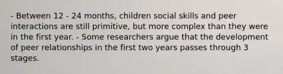 - Between 12 - 24 months, children social skills and peer interactions are still primitive, but more complex than they were in the first year. - Some researchers argue that the development of peer relationships in the first two years passes through 3 stages.