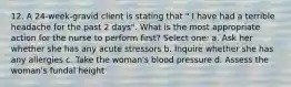 12. A 24-week-gravid client is stating that " I have had a terrible headache for the past 2 days". What is the most appropriate action for the nurse to perform first? Select one: a. Ask her whether she has any acute stressors b. Inquire whether she has any allergies c. Take the woman's blood pressure d. Assess the woman's fundal height