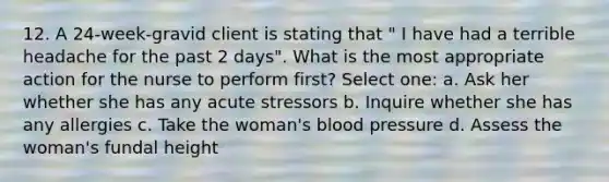 12. A 24-week-gravid client is stating that " I have had a terrible headache for the past 2 days". What is the most appropriate action for the nurse to perform first? Select one: a. Ask her whether she has any acute stressors b. Inquire whether she has any allergies c. Take the woman's blood pressure d. Assess the woman's fundal height