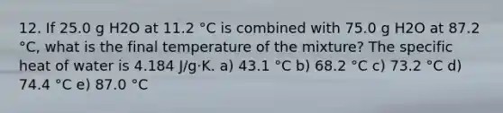 12. If 25.0 g H2O at 11.2 °C is combined with 75.0 g H2O at 87.2 °C, what is the final temperature of the mixture? The specific heat of water is 4.184 J/g·K. a) 43.1 °C b) 68.2 °C c) 73.2 °C d) 74.4 °C e) 87.0 °C