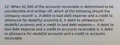 12. When 2,500 of the accounts receivable is determined to be uncollectible and written off, which of the following should the company record? a. A debit to bad debt expense and a credit to allowance for doubtful accounts b. A debit to allowance for doubtful accounts and a credit to bad debt expense c. A debit to bad debt expense and a credit to accounts receivable d. A debit to allowance for doubtful accounts and a credit to accounts receivable