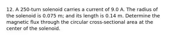 12. A 250-turn solenoid carries a current of 9.0 A. The radius of the solenoid is 0.075 m; and its length is 0.14 m. Determine the magnetic flux through the circular cross-sectional area at the center of the solenoid.