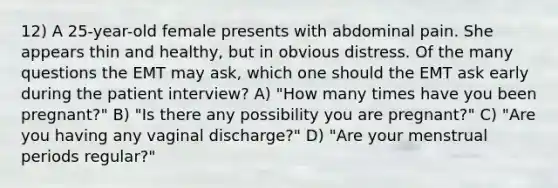 12) A 25-year-old female presents with abdominal pain. She appears thin and healthy, but in obvious distress. Of the many questions the EMT may ask, which one should the EMT ask early during the patient interview? A) "How many times have you been pregnant?" B) "Is there any possibility you are pregnant?" C) "Are you having any vaginal discharge?" D) "Are your menstrual periods regular?"