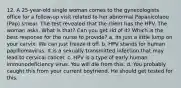 12. A 25-year-old single woman comes to the gynecologists office for a follow-up visit related to her abnormal Papanicolaou (Pap) smear. The test revealed that the client has the HPV. The woman asks, What is that? Can you get rid of it? Which is the best response for the nurse to provide? a. Its just a little lump on your cervix. We can just freeze it off. b. HPV stands for human papillomavirus. It is a sexually transmitted infection that may lead to cervical cancer. c. HPV is a type of early human immunodeficiency virus. You will die from this. d. You probably caught this from your current boyfriend. He should get tested for this.