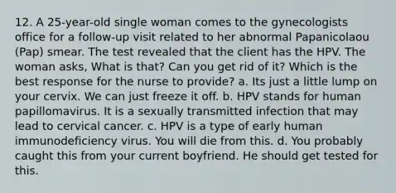 12. A 25-year-old single woman comes to the gynecologists office for a follow-up visit related to her abnormal Papanicolaou (Pap) smear. The test revealed that the client has the HPV. The woman asks, What is that? Can you get rid of it? Which is the best response for the nurse to provide? a. Its just a little lump on your cervix. We can just freeze it off. b. HPV stands for human papillomavirus. It is a sexually transmitted infection that may lead to cervical cancer. c. HPV is a type of early human immunodeficiency virus. You will die from this. d. You probably caught this from your current boyfriend. He should get tested for this.