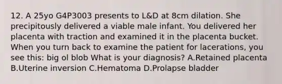 12. A 25yo G4P3003 presents to L&D at 8cm dilation. She precipitously delivered a viable male infant. You delivered her placenta with traction and examined it in the placenta bucket. When you turn back to examine the patient for lacerations, you see this: big ol blob What is your diagnosis? A.Retained placenta B.Uterine inversion C.Hematoma D.Prolapse bladder