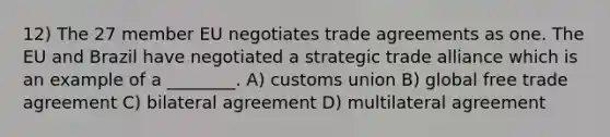 12) The 27 member EU negotiates trade agreements as one. The EU and Brazil have negotiated a strategic trade alliance which is an example of a ________. A) customs union B) global free trade agreement C) bilateral agreement D) multilateral agreement