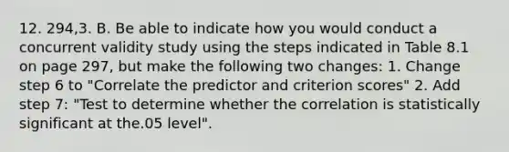 12. 294,3. B. Be able to indicate how you would conduct a concurrent validity study using the steps indicated in Table 8.1 on page 297, but make the following two changes: 1. Change step 6 to "Correlate the predictor and criterion scores" 2. Add step 7: "Test to determine whether the correlation is statistically significant at the.05 level".