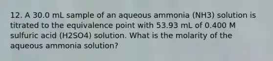 12. A 30.0 mL sample of an aqueous ammonia (NH3) solution is titrated to the equivalence point with 53.93 mL of 0.400 M sulfuric acid (H2SO4) solution. What is the molarity of the aqueous ammonia solution?