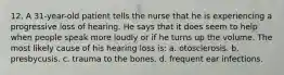 12. A 31-year-old patient tells the nurse that he is experiencing a progressive loss of hearing. He says that it does seem to help when people speak more loudly or if he turns up the volume. The most likely cause of his hearing loss is: a. otosclerosis. b. presbycusis. c. trauma to the bones. d. frequent ear infections.