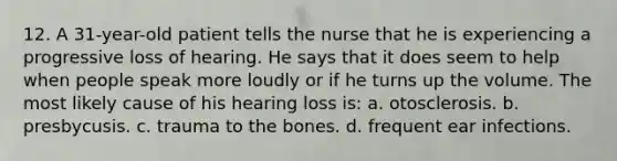 12. A 31-year-old patient tells the nurse that he is experiencing a progressive loss of hearing. He says that it does seem to help when people speak more loudly or if he turns up the volume. The most likely cause of his hearing loss is: a. otosclerosis. b. presbycusis. c. trauma to the bones. d. frequent ear infections.