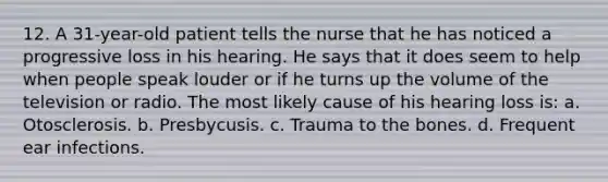 12. A 31-year-old patient tells the nurse that he has noticed a progressive loss in his hearing. He says that it does seem to help when people speak louder or if he turns up the volume of the television or radio. The most likely cause of his hearing loss is: a. Otosclerosis. b. Presbycusis. c. Trauma to the bones. d. Frequent ear infections.