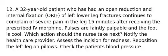 12. A 32-year-old patient who has had an open reduction and internal fixation (ORIF) of left lower leg fractures continues to complain of severe pain in the leg 15 minutes after receiving the prescribed IV morphine. Pulses are faintly palpable and the foot is cool. Which action should the nurse take next? Notify the health care provider. Assess the incision for redness. Reposition the left leg on pillows. Check the patients blood pressure.